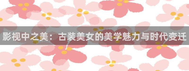 轨道影视：影视中之美：古装美女的美学魅力与时代变迁